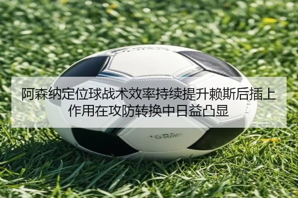 阿森纳定位球战术效率持续提升赖斯后插上作用在攻防转换中日益凸显